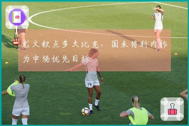 尤文钦点多夫比克，国米将科内作为中场优先目标
